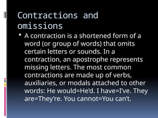 Contractions and
omissions
 A contraction is a shortened form of a
word (or group of words) that omits
certain letters or sounds. In a
contraction, an apostrophe represents
missing letters. The most common
contractions are made up of verbs,
auxiliaries, or modals attached to other
words: He would=He’d. I have=I’ve. They
are=They’re. You cannot=You can’t.
 