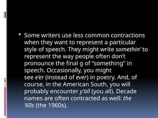  Some writers use less common contractions
when they want to represent a particular
style of speech. They might write somethin’ to
represent the way people often don’t
pronounce the final g of “something” in
speech. Occasionally, you might
see e’er (instead of ever) in poetry. And, of
course, in the American South, you will
probably encounter y’all (you all). Decade
names are often contracted as well: the
’60s (the 1960s).
 
