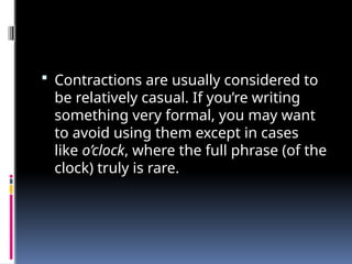  Contractions are usually considered to
be relatively casual. If you’re writing
something very formal, you may want
to avoid using them except in cases
like o’clock, where the full phrase (of the
clock) truly is rare.
 
