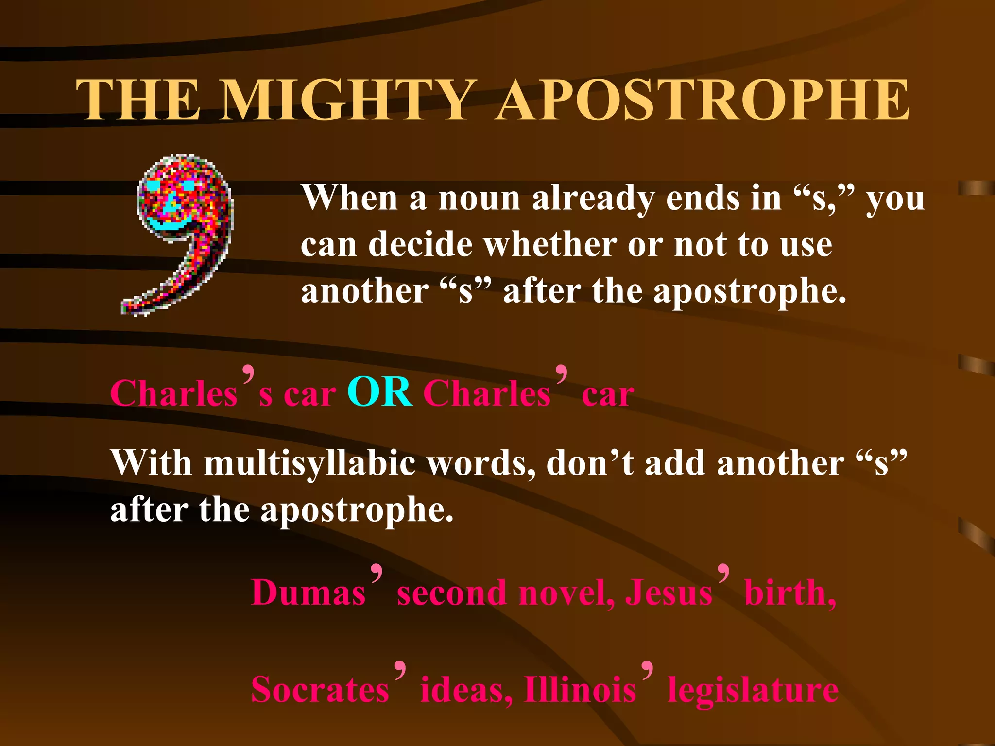 THE MIGHTY APOSTROPHE When a noun already ends in “s,” you can decide whether or not to use another “s” after the apostrophe. Charles ’ s car  OR  Charles ’  car Dumas ’  second novel, Jesus ’  birth,  Socrates ’  ideas, Illinois ’  legislature  With multisyllabic words, don’t add another “s” after the apostrophe. 