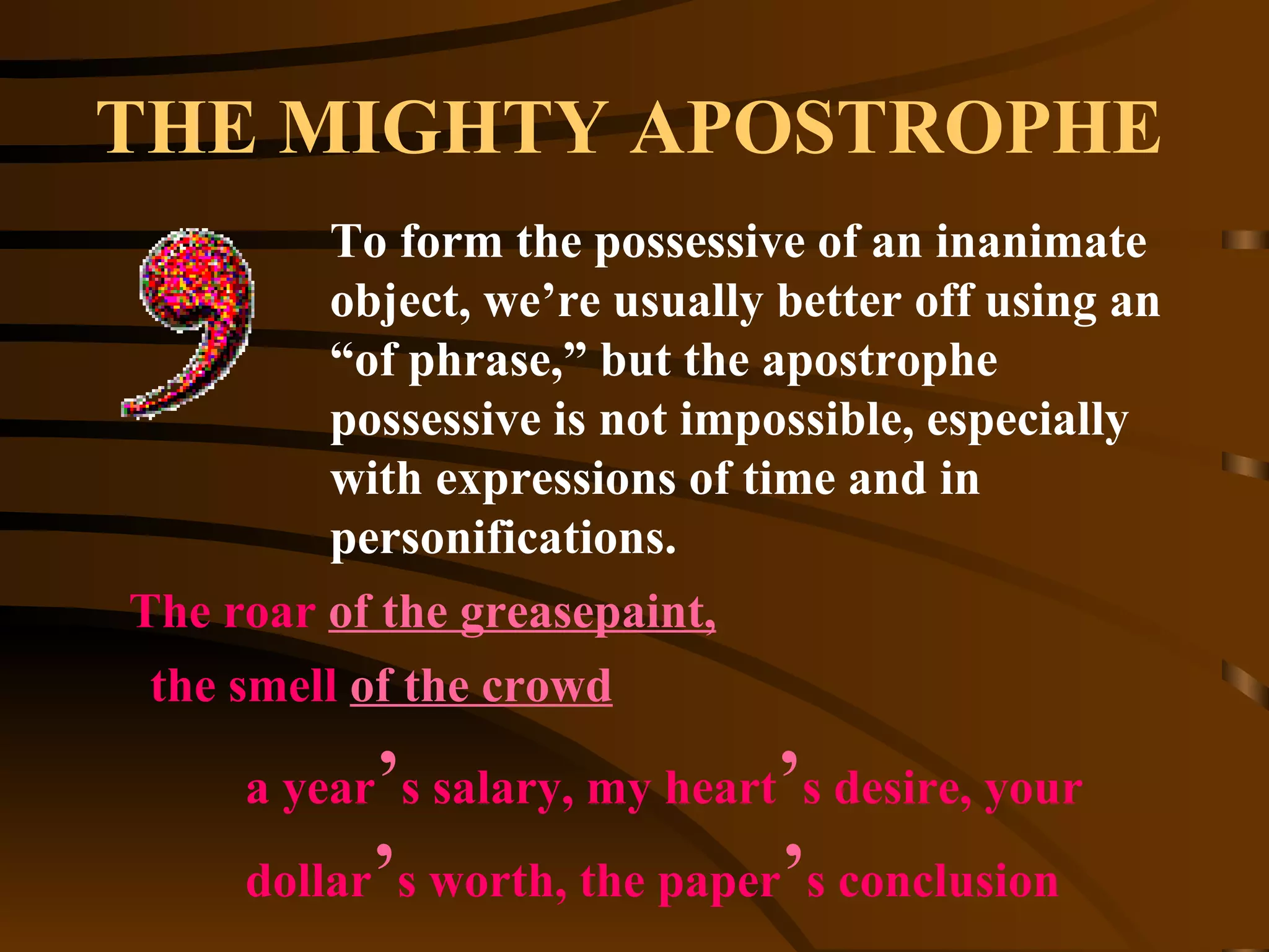 THE MIGHTY APOSTROPHE To form the possessive of an inanimate object, we’re usually better off using an “of phrase,” but the apostrophe possessive is not impossible, especially with expressions of time and in personifications. The roar  of the greasepaint, the smell  of the crowd a year ’ s salary, my heart ’ s desire, your dollar ’ s worth, the paper ’ s conclusion  