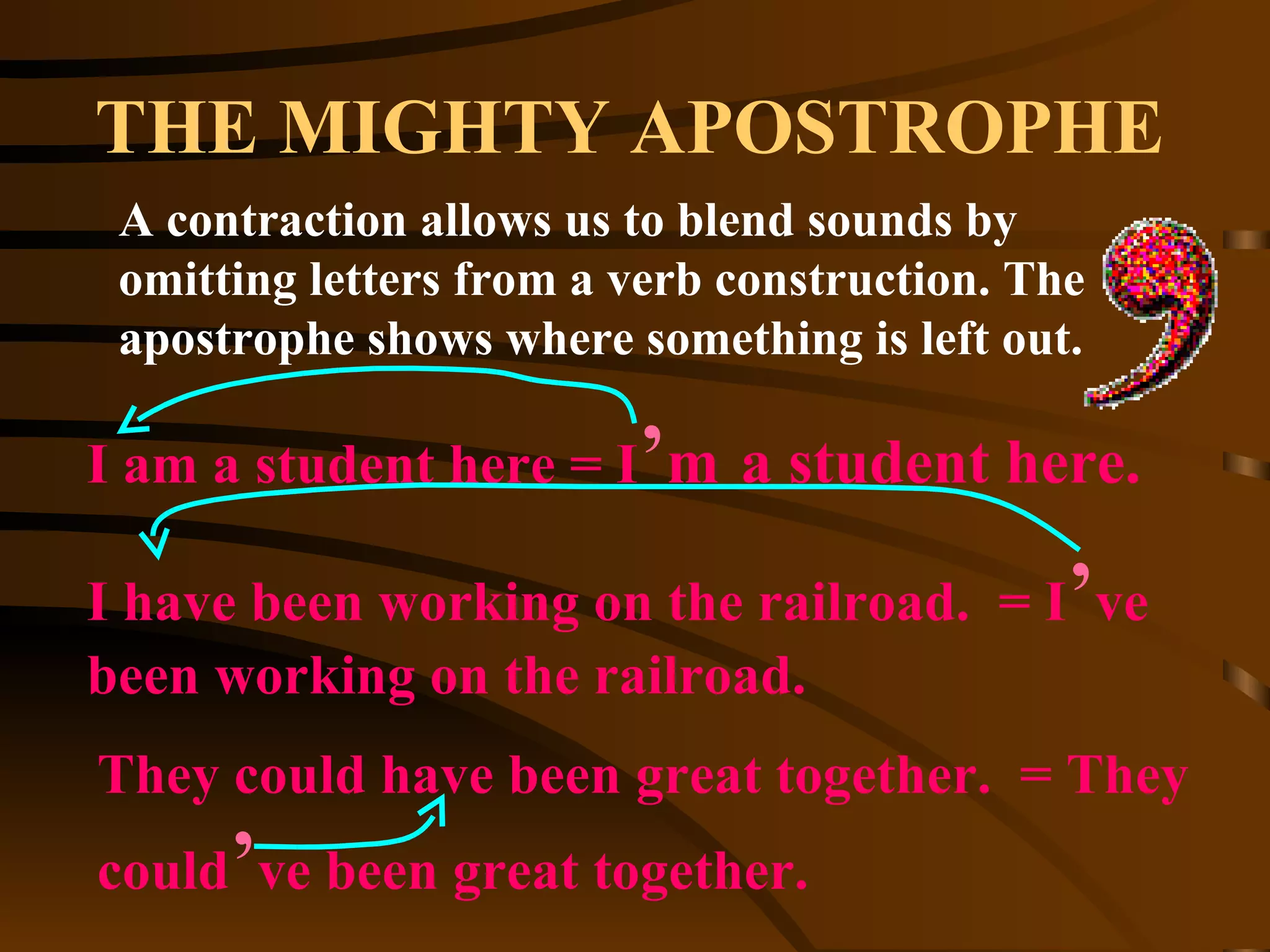 THE MIGHTY APOSTROPHE A contraction allows us to blend sounds by omitting letters from a verb construction. The apostrophe shows where something is left out. I am a student here = I ’ m   a student here. I have been working on the railroad.  = I ’ ve been working on the railroad. They could have been great together.  = They could ’ ve been great together. 