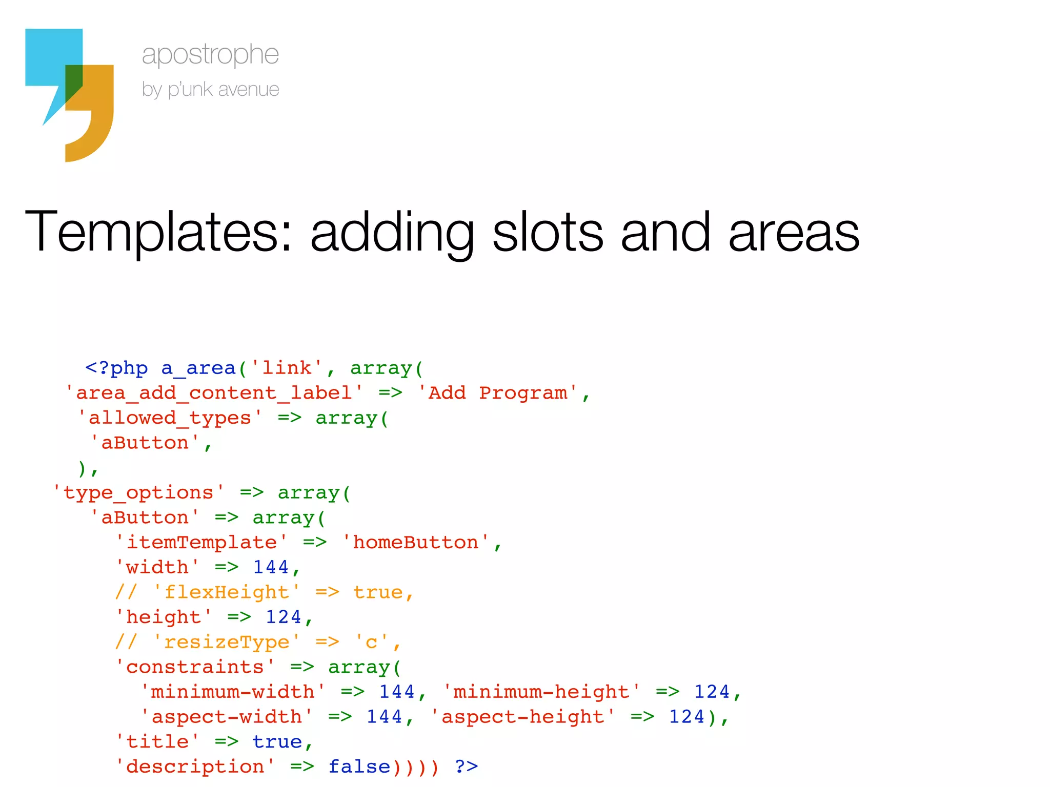 Templates: adding slots and areas

     <?php a_area('link', array( 
   'area_add_content_label' => 'Add Program', 
    'allowed_types' => array(
     'aButton',     
    ),
  'type_options' => array(
     'aButton' => array(
       'itemTemplate' => 'homeButton', 
       'width' => 144, 
       // 'flexHeight' => true, 
       'height' => 124, 
       // 'resizeType' => 'c', 
       'constraints' => array(
         'minimum-width' => 144, 'minimum-height' => 124, 
         'aspect-width' => 144, 'aspect-height' => 124),  
       'title' => true, 
       'description' => false)))) ?>
 