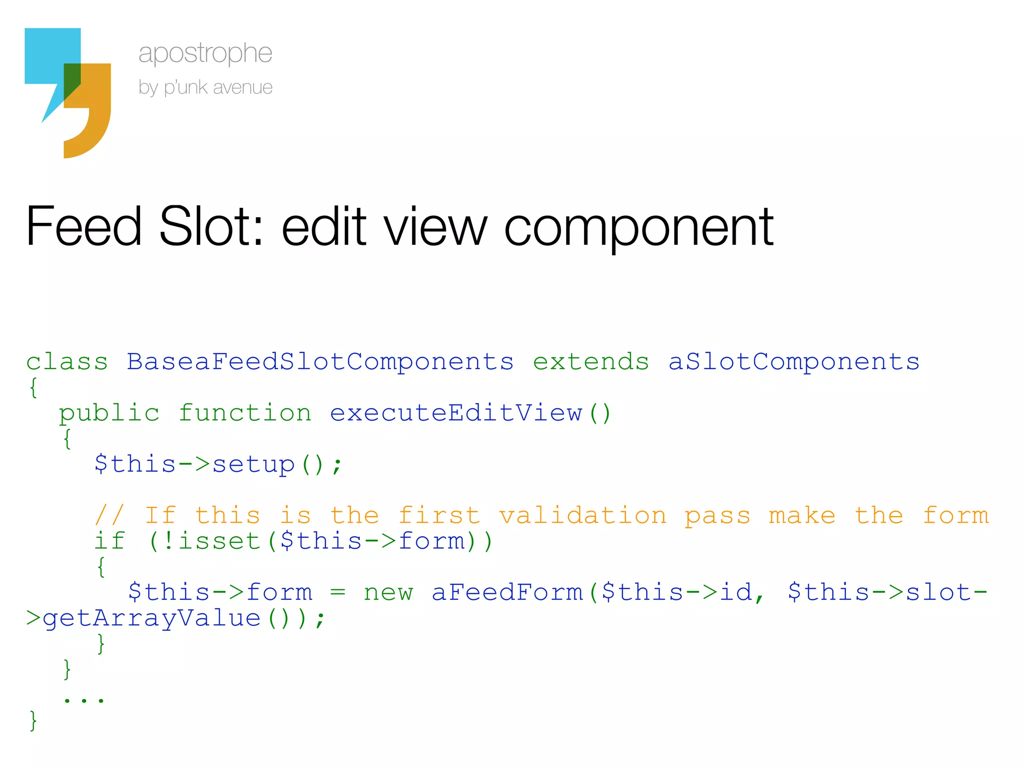 Feed Slot: edit view component

class BaseaFeedSlotComponents extends aSlotComponents
{
  public function executeEditView()
  {
    $this->setup();
    // If this is the first validation pass make the form
    if (!isset($this->form))
    {
      $this->form = new aFeedForm($this->id, $this->slot-
>getArrayValue());
    }
  }
  ...
}
 