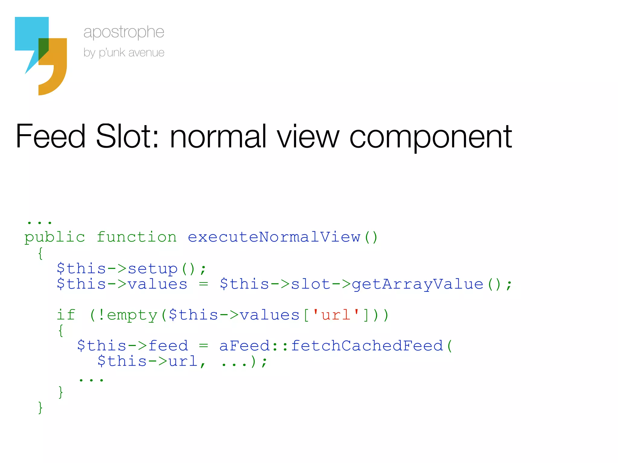 Feed Slot: normal view component

...
public function executeNormalView()
 {
    $this->setup();
    $this->values = $this->slot->getArrayValue();
     if (!empty($this->values['url']))
     {
       $this->feed = aFeed::fetchCachedFeed(
         $this->url, ...);
       ...
     }
 }
 