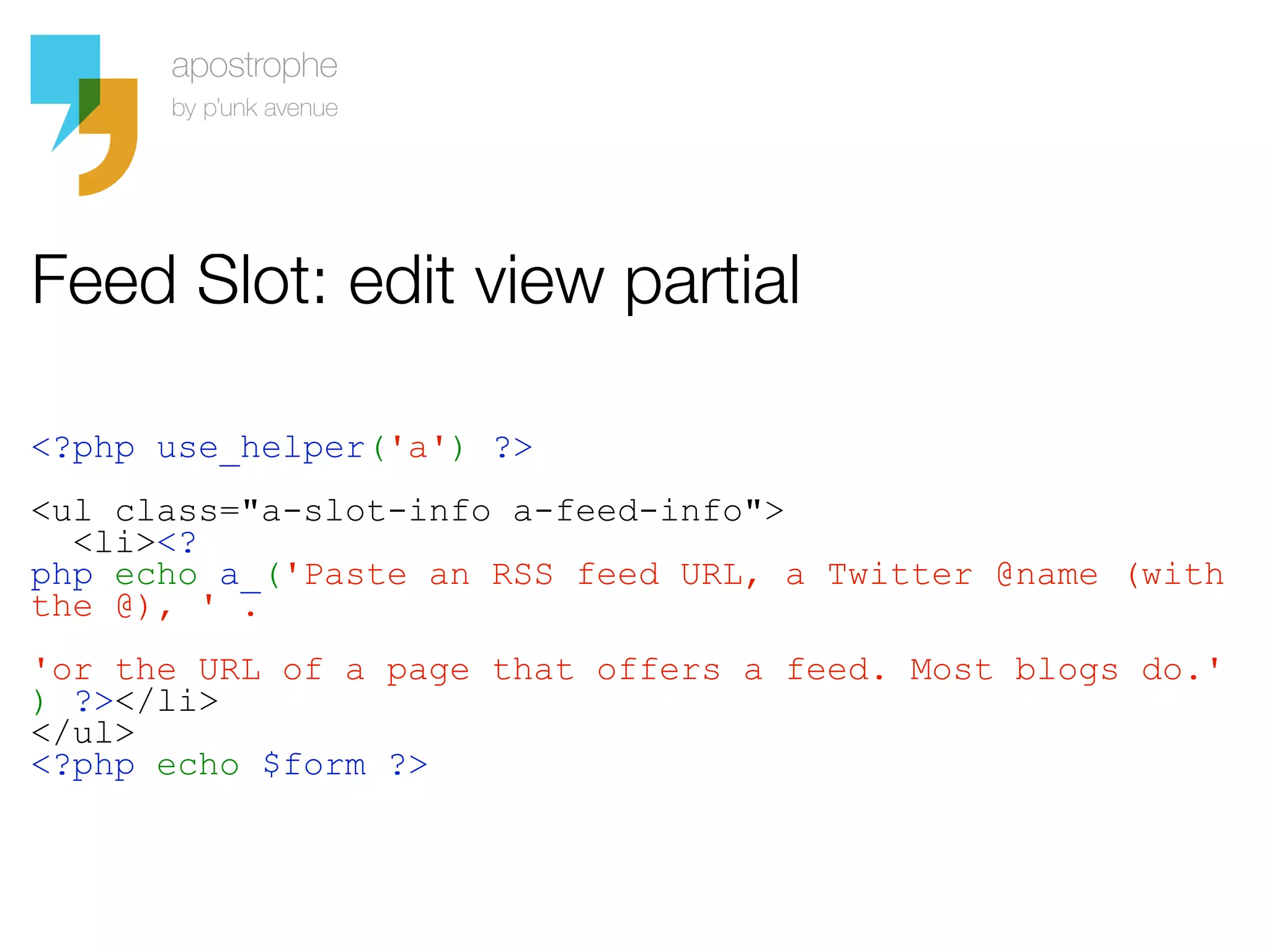Feed Slot: edit view partial

<?php use_helper('a') ?>
<ul class="a-slot-info a-feed-info">
  <li><?
php echo a_('Paste an RSS feed URL, a Twitter @name (with
the @), ' .
'or the URL of a page that offers a feed. Most blogs do.'
) ?></li>
</ul>
<?php echo $form ?>
 