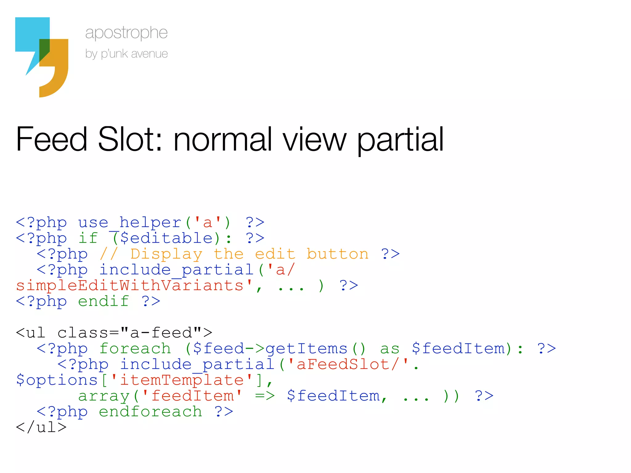 Feed Slot: normal view partial

<?php use_helper('a') ?>
<?php if ($editable): ?>
  <?php // Display the edit button ?>
  <?php include_partial('a/
simpleEditWithVariants', ... ) ?>
<?php endif ?>
<ul class="a-feed">
  <?php foreach ($feed->getItems() as $feedItem): ?>
    <?php include_partial('aFeedSlot/'.
$options['itemTemplate'],
      array('feedItem' => $feedItem, ... )) ?>
  <?php endforeach ?>
</ul>
 