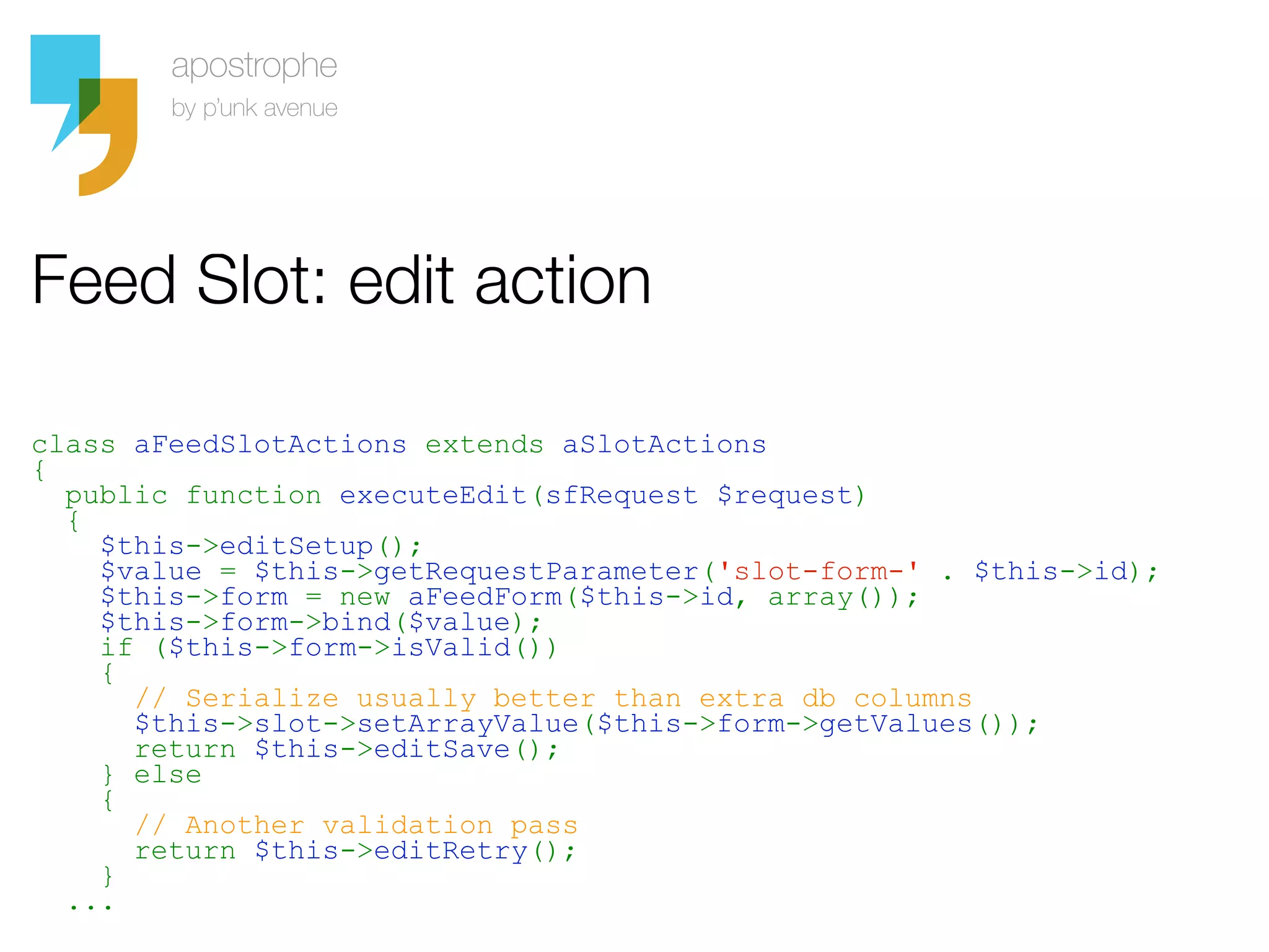 Feed Slot: edit action

class aFeedSlotActions extends aSlotActions
{
  public function executeEdit(sfRequest $request)
  {
    $this->editSetup();
    $value = $this->getRequestParameter('slot-form-' . $this->id);
    $this->form = new aFeedForm($this->id, array());
    $this->form->bind($value);
    if ($this->form->isValid())
    {
      // Serialize usually better than extra db columns
      $this->slot->setArrayValue($this->form->getValues());
      return $this->editSave();
    } else
    {
      // Another validation pass
      return $this->editRetry();
    }
  ...
 