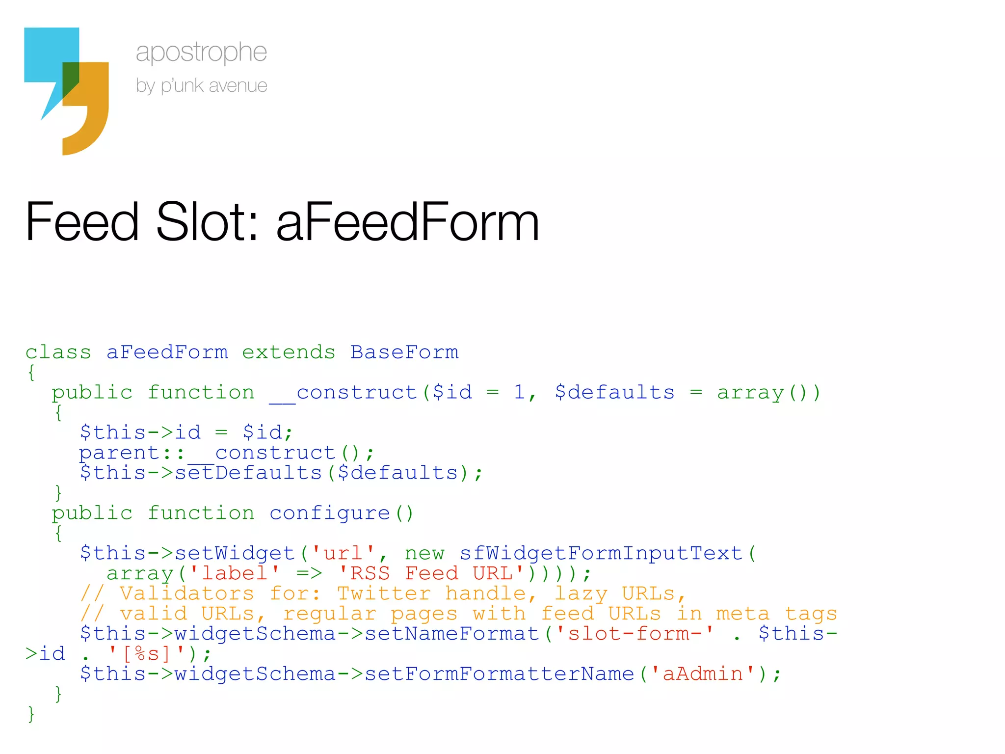 Feed Slot: aFeedForm

class aFeedForm extends BaseForm
{
  public function __construct($id = 1, $defaults = array())
  {
    $this->id = $id;
    parent::__construct();
    $this->setDefaults($defaults);
  }
  public function configure()
  {
    $this->setWidget('url', new sfWidgetFormInputText(
      array('label' => 'RSS Feed URL'))));
    // Validators for: Twitter handle, lazy URLs,
    // valid URLs, regular pages with feed URLs in meta tags
    $this->widgetSchema->setNameFormat('slot-form-' . $this-
>id . '[%s]');
    $this->widgetSchema->setFormFormatterName('aAdmin');
  }
}
 