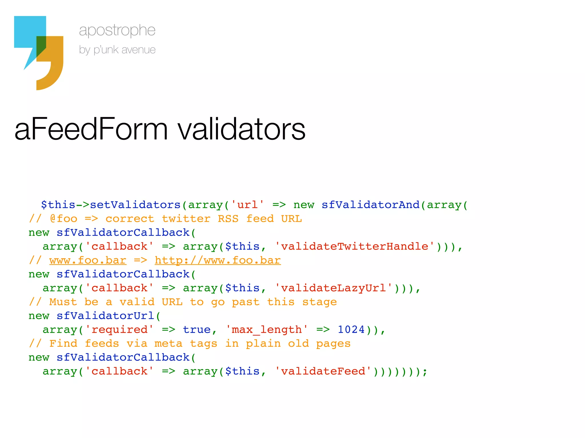 aFeedForm validators

    $this->setValidators(array('url' => new sfValidatorAnd(array(
  // @foo => correct twitter RSS feed URL
  new sfValidatorCallback(
    array('callback' => array($this, 'validateTwitterHandle'))), 
  // www.foo.bar => http://www.foo.bar
  new sfValidatorCallback(
    array('callback' => array($this, 'validateLazyUrl'))), 
  // Must be a valid URL to go past this stage
  new sfValidatorUrl(
    array('required' => true, 'max_length' => 1024)), 
  // Find feeds via meta tags in plain old pages
  new sfValidatorCallback(
    array('callback' => array($this, 'validateFeed')))))));
 