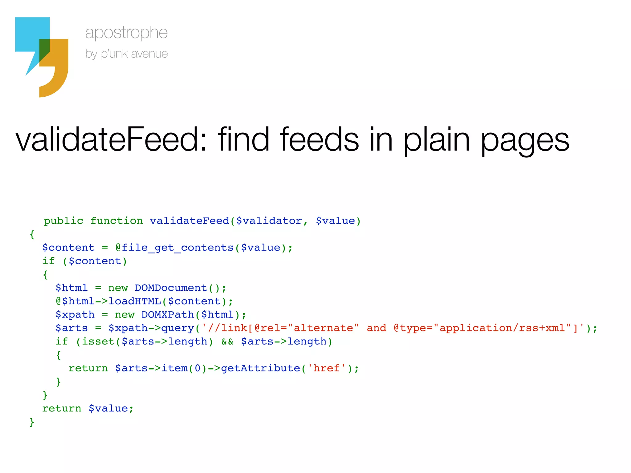 validateFeed: find feeds in plain pages

    public function validateFeed($validator, $value)
  {
    $content = @file_get_contents($value);
    if ($content)
    {
      $html = new DOMDocument();
      @$html->loadHTML($content);
      $xpath = new DOMXPath($html);
      $arts = $xpath->query('//link[@rel="alternate" and @type="application/rss+xml"]');
      if (isset($arts->length) && $arts->length)
      {
        return $arts->item(0)->getAttribute('href');
      }
    }
    return $value;
  }
 