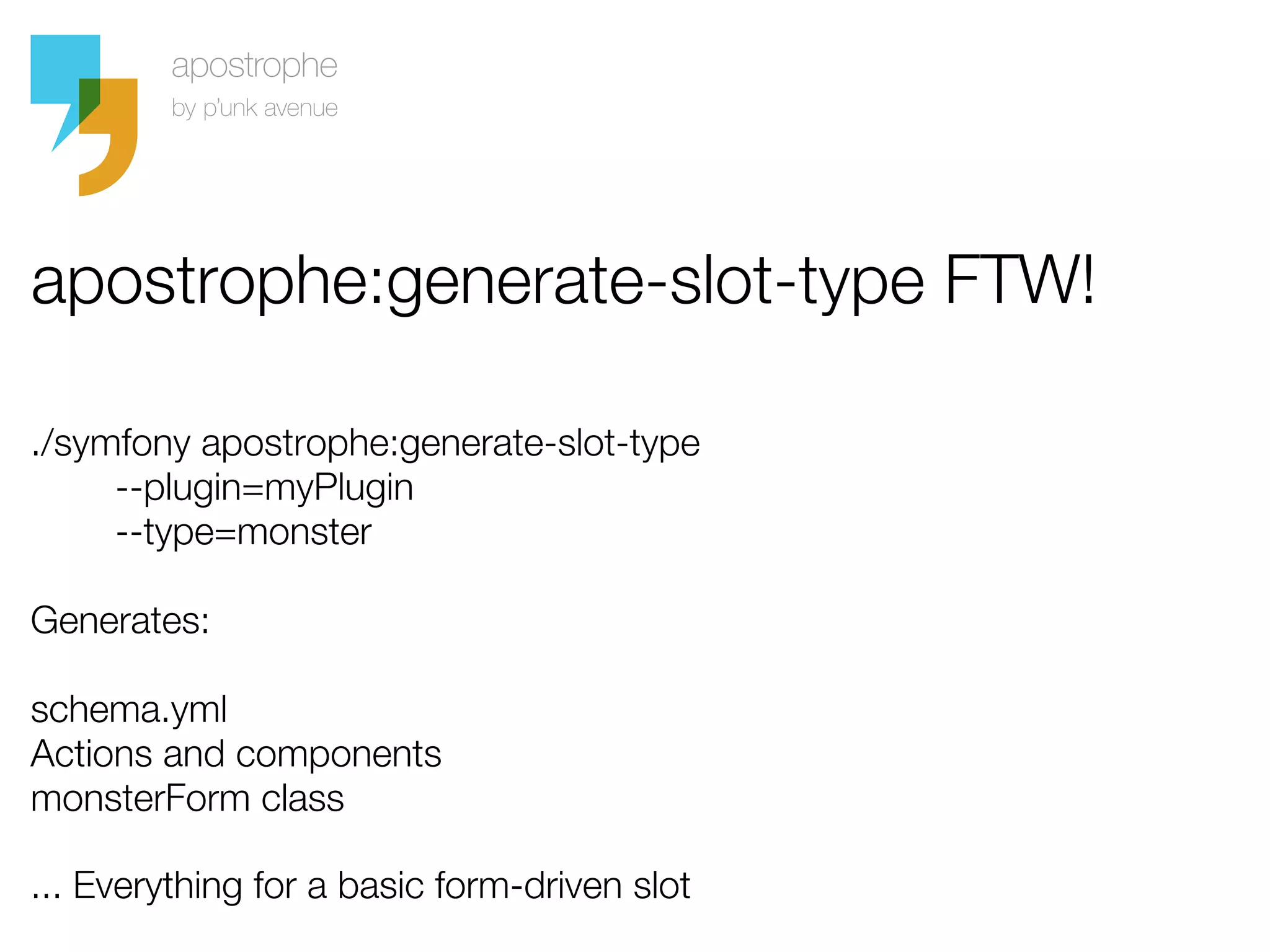 apostrophe:generate-slot-type FTW!

./symfony apostrophe:generate-slot-type
     --plugin=myPlugin
     --type=monster

Generates:

schema.yml
Actions and components
monsterForm class

... Everything for a basic form-driven slot
 