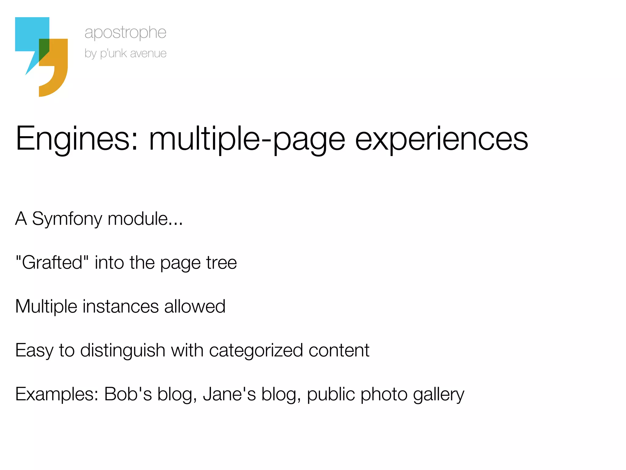 Engines: multiple-page experiences

A Symfony module...

"Grafted" into the page tree

Multiple instances allowed

Easy to distinguish with categorized content

Examples: Bob's blog, Jane's blog, public photo gallery
 