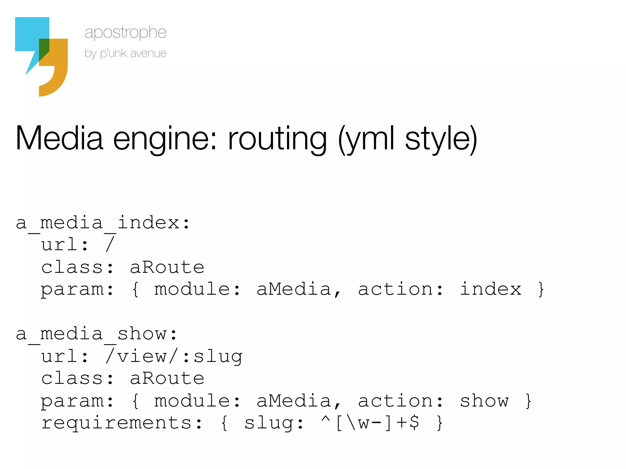 Media engine: routing (yml style)

a_media_index:
  url: /
  class: aRoute
  param: { module: aMedia, action: index }

a_media_show:
  url: /view/:slug
  class: aRoute
  param: { module: aMedia, action: show }
  requirements: { slug: ^[w-]+$ }
 