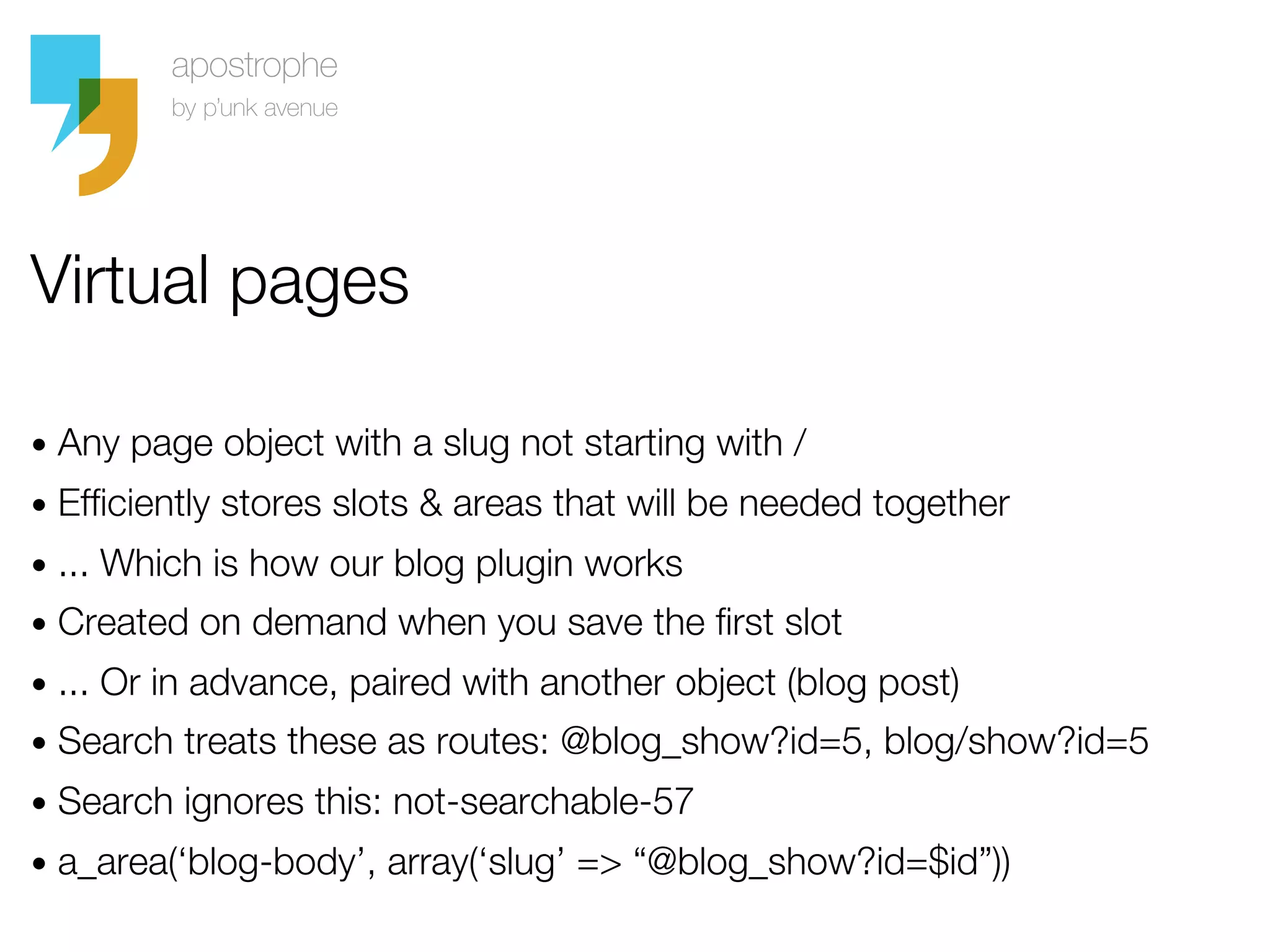 Virtual pages

• Any page object with a slug not starting with /
• Efficiently stores slots & areas that will be needed together
• ... Which is how our blog plugin works
• Created on demand when you save the first slot
• ... Or in advance, paired with another object (blog post)
• Search treats these as routes: @blog_show?id=5, blog/show?id=5
• Search ignores this: not-searchable-57
• a_area(‘blog-body’, array(‘slug’ => “@blog_show?id=$id”))
 