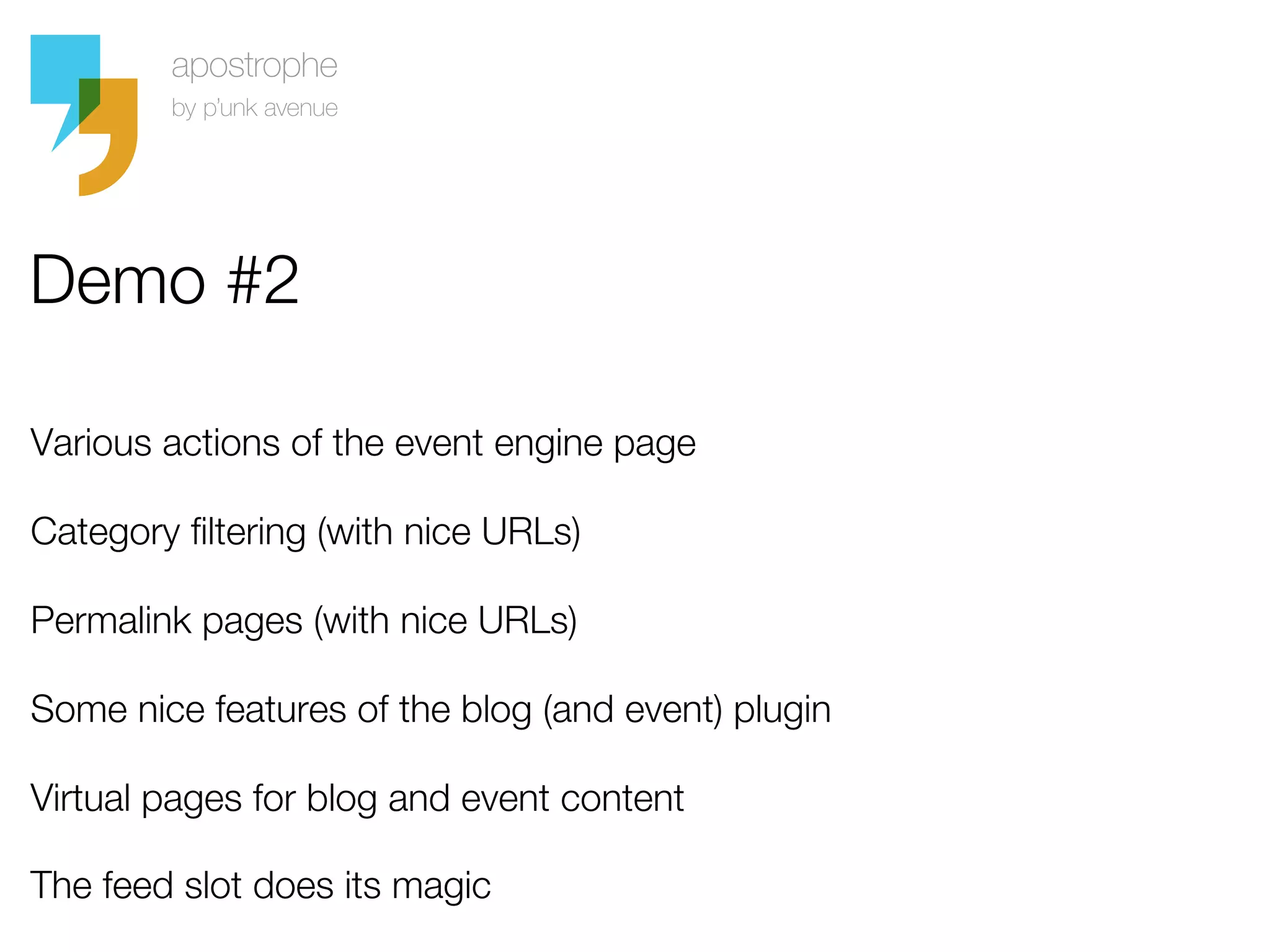 Demo #2

Various actions of the event engine page

Category filtering (with nice URLs)

Permalink pages (with nice URLs)

Some nice features of the blog (and event) plugin

Virtual pages for blog and event content

The feed slot does its magic
 