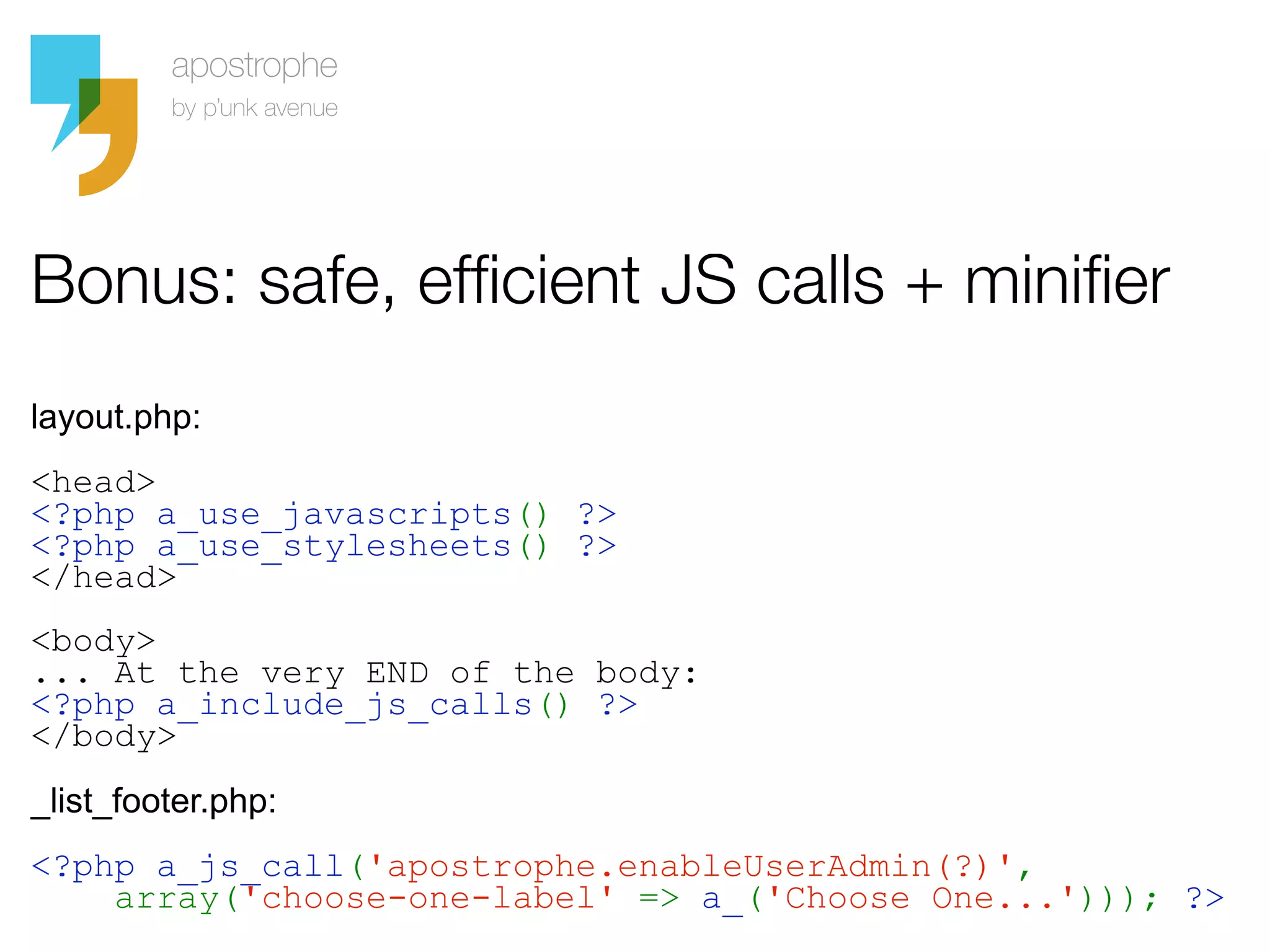 Bonus: safe, efficient JS calls + minifier
layout.php:
<head>
<?php a_use_javascripts() ?>
<?php a_use_stylesheets() ?>
</head>
<body>
... At the very END of the body:
<?php a_include_js_calls() ?>
</body>
_list_footer.php:
<?php a_js_call('apostrophe.enableUserAdmin(?)',
    array('choose-one-label' => a_('Choose One...'))); ?>
 