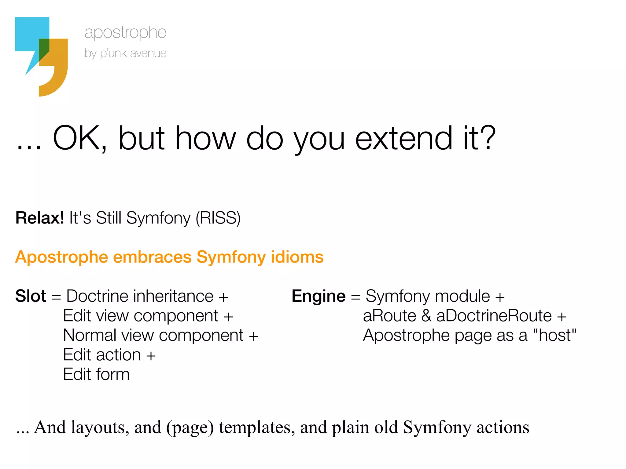 ... OK, but how do you extend it?

Relax! It's Still Symfony (RISS)

Apostrophe embraces Symfony idioms

Slot = Doctrine inheritance +       Engine = Symfony module +
      Edit view component +                 aRoute & aDoctrineRoute +
      Normal view component +               Apostrophe page as a "host"
      Edit action +
      Edit form


... And layouts, and (page) templates, and plain old Symfony actions
 