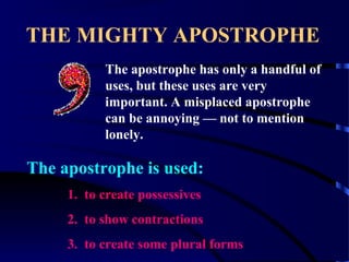 THE MIGHTY APOSTROPHE
The apostrophe has only a handful of
uses, but these uses are very
important. A misplaced apostrophe
can be annoying — not to mention
lonely.

The apostrophe is used:
1. to create possessives
2. to show contractions
3. to create some plural forms

 