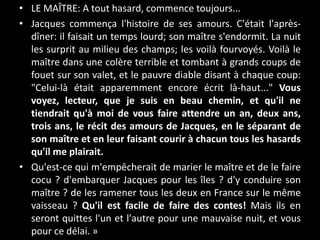 • LE MAÎTRE: A tout hasard, commence toujours...
• Jacques commença l'histoire de ses amours. C'était l'après-
dîner: il faisait un temps lourd; son maître s'endormit. La nuit
les surprit au milieu des champs; les voilà fourvoyés. Voilà le
maître dans une colère terrible et tombant à grands coups de
fouet sur son valet, et le pauvre diable disant à chaque coup:
"Celui-là était apparemment encore écrit là-haut..." Vous
voyez, lecteur, que je suis en beau chemin, et qu'il ne
tiendrait qu'à moi de vous faire attendre un an, deux ans,
trois ans, le récit des amours de Jacques, en le séparant de
son maître et en leur faisant courir à chacun tous les hasards
qu'il me plairait.
• Qu'est-ce qui m'empêcherait de marier le maître et de le faire
cocu ? d'embarquer Jacques pour les îles ? d'y conduire son
maître ? de les ramener tous les deux en France sur le même
vaisseau ? Qu'il est facile de faire des contes! Mais ils en
seront quittes l'un et l'autre pour une mauvaise nuit, et vous
pour ce délai. »
 