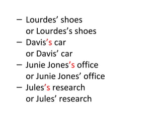 – Lourdes’ shoes 
or Lourdes’s shoes 
– Davis’s car 
or Davis’ car 
– Junie Jones’s office 
or Junie Jones’ office 
– Jules’s research 
or Jules’ research 
 