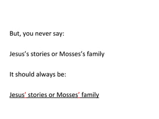 But, you never say: 
Jesus’s stories or Mosses’s family 
It should always be: 
Jesus’ stories or Mosses’ family 
 