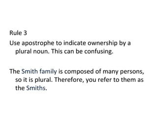 Rule 3 
Use apostrophe to indicate ownership by a 
plural noun. This can be confusing. 
The Smith family is composed of many persons, 
so it is plural. Therefore, you refer to them as 
the Smiths. 
 