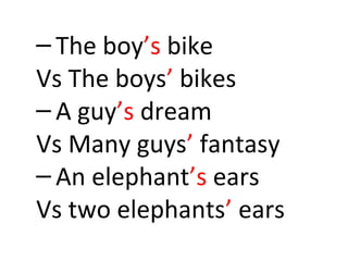 – The boy’s bike 
Vs The boys’ bikes 
– A guy’s dream 
Vs Many guys’ fantasy 
– An elephant’s ears 
Vs two elephants’ ears 
 
