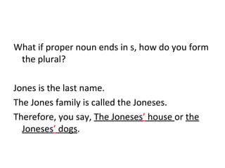 What if proper noun ends in s, how do you form 
the plural? 
Jones is the last name. 
The Jones family is called the Joneses. 
Therefore, you say, The Joneses’ house or the 
Joneses’ dogs. 
 