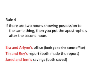 Rule 4 
If there are two nouns showing possession to 
the same thing, then you put the apostrophe s 
after the second noun. 
Era and Arlyne’s office (both go to the same office) 
Tin and Rey’s report (both made the report) 
Jared and Jem’s savings (both saved) 
 