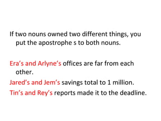 If two nouns owned two different things, you 
put the apostrophe s to both nouns. 
Era’s and Arlyne’s offices are far from each 
other. 
Jared’s and Jem’s savings total to 1 million. 
Tin’s and Rey’s reports made it to the deadline. 
 