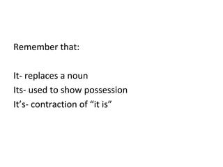 Remember that: 
It- replaces a noun 
Its- used to show possession 
It’s- contraction of “it is” 
 