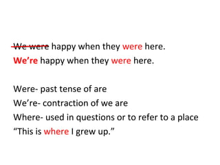 We were happy when they were here. 
We’re happy when they were here. 
Were- past tense of are 
We’re- contraction of we are 
Where- used in questions or to refer to a place 
“This is where I grew up.” 
 