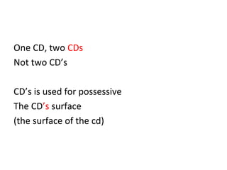 One CD, two CDs 
Not two CD’s 
CD’s is used for possessive 
The CD’s surface 
(the surface of the cd) 
 
