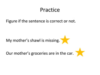 Practice 
Figure if the sentence is correct or not. 
My mother’s shawl is missing. 
Our mother’s groceries are in the car. 
 