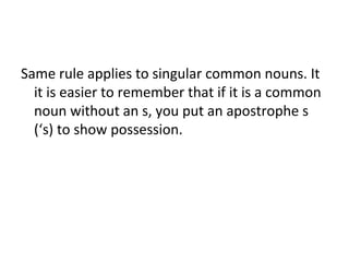 Same rule applies to singular common nouns. It 
it is easier to remember that if it is a common 
noun without an s, you put an apostrophe s 
(‘s) to show possession. 
 