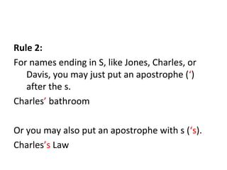 Rule 2: 
For names ending in S, like Jones, Charles, or 
Davis, you may just put an apostrophe (‘) 
after the s. 
Charles’ bathroom 
Or you may also put an apostrophe with s (‘s). 
Charles’s Law 
 