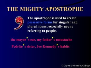 THE MIGHTY APOSTROPHE The apostrophe is used to create  possessive forms  for singular and plural nouns, especially nouns referring to people. the mayor ’ s car, my father ’ s moustache Pedrito ’ s   sister, Joe Kennedy ’ s habits 