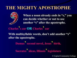 THE MIGHTY APOSTROPHE When a noun already ends in “s,” you can decide whether or not to use another “s” after the apostrophe. Charles ’ s car  OR  Charles ’  car Dumas ’  second novel, Jesus ’  birth,  Socrates ’  ideas, Illinois ’  legislature  With multisyllabic words, don’t add another “s” after the apostrophe. 