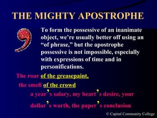 THE MIGHTY APOSTROPHE To form the possessive of an inanimate object, we’re usually better off using an “of phrase,” but the apostrophe possessive is not impossible, especially with expressions of time and in personifications. The roar  of the greasepaint, the smell  of the crowd a year ’ s salary, my heart ’ s desire, your dollar ’ s worth, the paper ’ s conclusion  