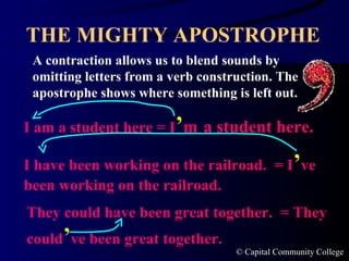 THE MIGHTY APOSTROPHE A contraction allows us to blend sounds by omitting letters from a verb construction. The apostrophe shows where something is left out. I am a student here = I ’ m   a student here. I have been working on the railroad.  = I ’ ve been working on the railroad. They could have been great together.  = They could ’ ve been great together. 