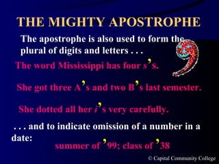 THE MIGHTY APOSTROPHE The apostrophe is also used to form the plural of digits and letters . . .  The word Mississippi has four  s ’ s. She got three A ’ s and two B ’ s last semester. She dotted all her  i ’ s very carefully. . . . and to indicate omission of a number in a date: summer of  ’ 99; class of  ’ 38 