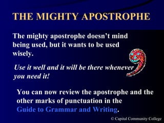 THE MIGHTY APOSTROPHE The mighty apostrophe doesn’t mind being used, but it wants to be used wisely. Use it well and it will be there whenever you need it! You can now review the apostrophe and the other marks of punctuation in the  Guide to Grammar and Writing . 
