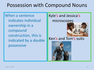 Possession with Compound Nouns
When a sentence
indicates individual
ownership in a
compound
construction, this is
indicated by a double
possessive
Kyle’s and Jessica’s
microscopes
Ken’s and Tom’s suits
April 14, 2014 12
 