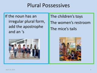 Plural Possessives
If the noun has an
irregular plural form,
add the apostrophe
and an ‘s
The children’s toys
The women’s restroom
The mice’s tails
April 14, 2014 9
 