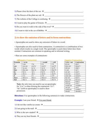 55)) Please close the door of the car.  ________________________________________.
66)) The flowers of the plant are red.  ________________________________________.
77)) The website of the College is confusing.  __________________________________.
88)) I want to play the guitar of Ernesto.  _____________________________________.
99)) Do you want to walk to the side of the river?  ______________________________.
1100)) I want to ride in the car of Bobbie.  __________________________________.
22)) ttoo sshhooww tthhee oommiissssiioonn ooff lleetttteerrss aanndd ttoo ffoorrmm ccoonnttrraaccttiioonnss
•• Apostrophes are used to show any omission of letters in a word.
•• Apostrophes are also used to form contractions. A contraction is a combination of two
words which results in a single word. The apostrophe is used where letters have been
omitted. Contractions are common in speaking and in informal writing.
•• Here are some examples of contractions:
AAffffiirrmmaattiivvee CCoonnttrraaccttiioonnss
Pronoun + to be + would + will
I I am I’m I’d I’ll
you you are you’re you’d you’ll
we we are we’re we’d we’ll
they they are they’re they’d they’ll
he he is he’s he’d he’ll
she she is she’s she’d she’ll
it it is it’s it’d it’ll
there there is: there’s there’d there’ll
that that is that’s this’d this’ll
Note: the only time you need to use an apostrophe
for “it is” is when forming the contraction “it’s”.
“Its” (with no apostrophe) is used to show
possession.
NNeeggaattiivvee CCoonnttrraaccttiioonnss
Verb + not Contraction
do not don’t
does not doesn’t
did not didn’t
is not isn’t
are not aren’t
was not wasn’t
were not weren’t
has not hasn’t
have not haven’t
had not hadn’t
will not won’t
would not wouldn’t
can not can’t
could not couldn’t
should shouldn’t
DDiirreeccttiioonnss:: Use apostrophes in the following sentences to make contractions.
EExxaammppllee:: I am your friend.  I’m your friend.
11)) I do not like vanilla ice cream.  _________________________________________.
22)) I am going to the mall.  ________________________________________________.
33)) Who is the new student?  ______________________________________________.
44)) They are my best friends.  _____________________________________________.
 