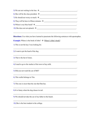 55)) We are not waiting in the line.  __________________________________________.
66)) She will be the class president.  _________________________________________.
77)) He should not worry so much.  __________________________________________.
88)) They will be here in fifteen minutes.  _____________________________________.
99)) Where is my blue book?  ______________________________________________.
1100)) She does not eat spinach.  ____________________________________________.
DDiirreeccttiioonnss:: Use what you have learned to punctuate the following sentences with apostrophes.
EExxaammppllee:: Where is the book of John?  Where’s John’s book?
11)) This is not the key I was looking for.
_______________________________________________________________________.
22)) I want to pet the head of the dog.
_______________________________________________________________________.
33)) That is the hat of Jones.
_______________________________________________________________________.
44)) I need to go to the market of the town to buy milk.
_______________________________________________________________________.
55)) Did you not wash the car of Bill?
_______________________________________________________________________.
66)) This wallet belongs to Tito.
_______________________________________________________________________.
77)) This one is nicer than the one that Dan has.
_______________________________________________________________________.
88)) It is funny when the dog chases its tail.
_______________________________________________________________________.
99)) We should not take the car of my father to the beach.
_______________________________________________________________________.
1100)) She is the best student in the college.
_______________________________________________________________________.
 