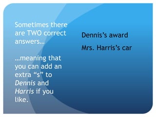 Sometimes there
are TWO correct
answers…
…meaning that
you can add an
extra “s” to
Dennis and
Harris if you
like.
Dennis’s award
Mrs. Harris’s car
 