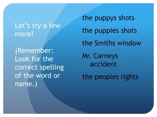 Let’s try a few
more!
(Remember:
Look for the
correct spelling
of the word or
name.)
the puppys shots
the puppies shots
the Smiths window
Mr. Carneys
accident
the peoples rights
 