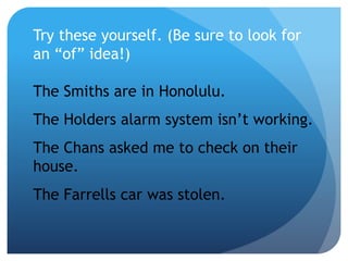 Try these yourself. (Be sure to look for
an “of” idea!)
The Smiths are in Honolulu.
The Holders alarm system isn’t working.
The Chans asked me to check on their
house.
The Farrells car was stolen.
 